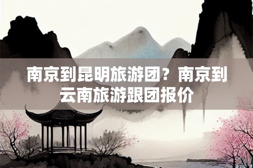 南京到昆明旅游团？南京到云南旅游跟团报价