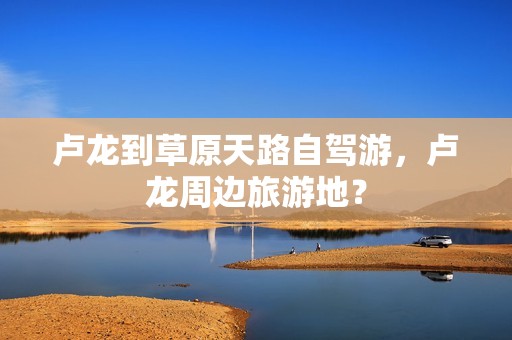 卢龙到草原天路自驾游，卢龙周边旅游地？