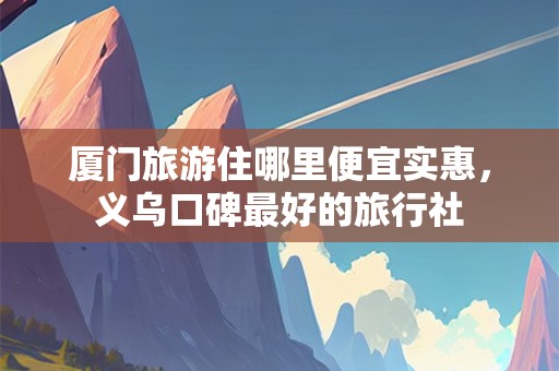 厦门旅游住哪里便宜实惠，义乌口碑最好的旅行社