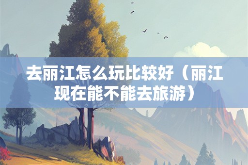 去丽江怎么玩比较好（丽江现在能不能去旅游）