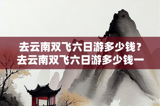 去云南双飞六日游多少钱？去云南双飞六日游多少钱一天