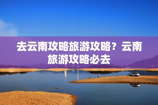 去云南攻略旅游攻略？云南旅游攻略必去