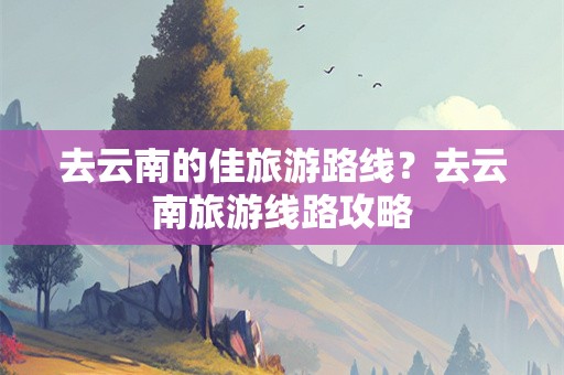 去云南的佳旅游路线？去云南旅游线路攻略