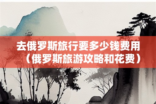 去俄罗斯旅行要多少钱费用（俄罗斯旅游攻略和花费）