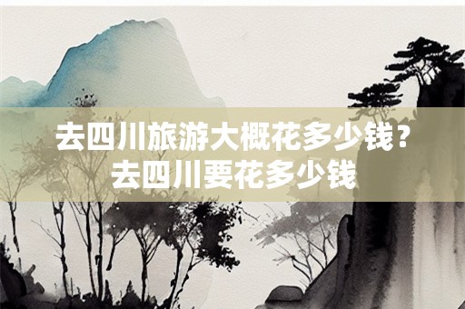 去四川旅游大概花多少钱？去四川要花多少钱