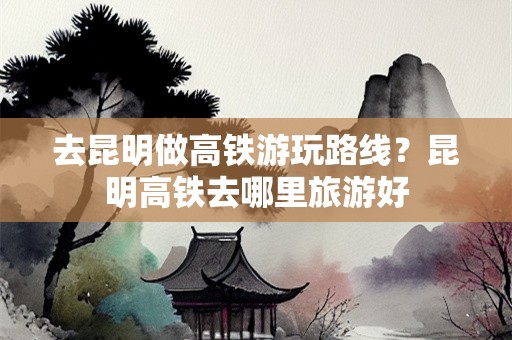 去昆明做高铁游玩路线？昆明高铁去哪里旅游好