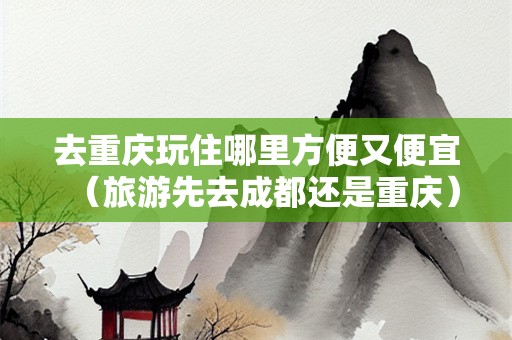 去重庆玩住哪里方便又便宜（旅游先去成都还是重庆）