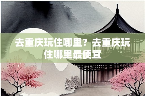 去重庆玩住哪里？去重庆玩住哪里最便宜