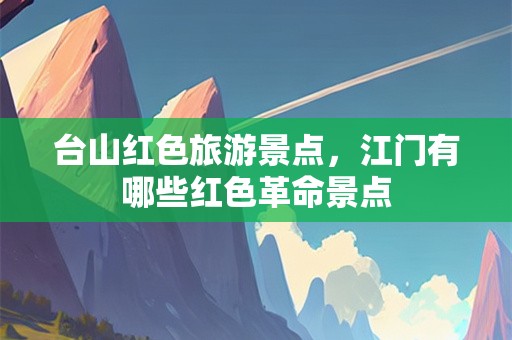 台山红色旅游景点，江门有哪些红色革命景点