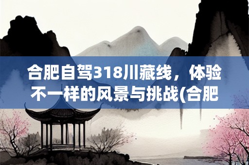 合肥自驾318川藏线，体验不一样的风景与挑战(合肥自驾318川藏线需要几天核酸)