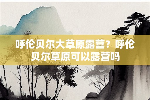 呼伦贝尔大草原露营？呼伦贝尔草原可以露营吗