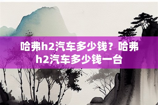 哈弗h2汽车多少钱？哈弗h2汽车多少钱一台