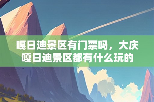 嘎日迪景区有门票吗，大庆嘎日迪景区都有什么玩的