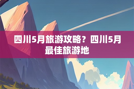 四川5月旅游攻略？四川5月最佳旅游地