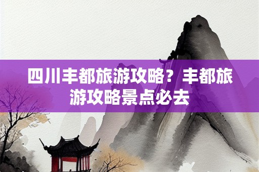 四川丰都旅游攻略？丰都旅游攻略景点必去