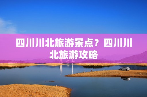 四川川北旅游景点？四川川北旅游攻略