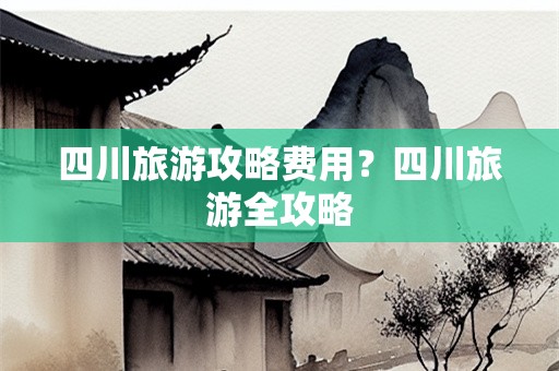 四川旅游攻略费用？四川旅游全攻略