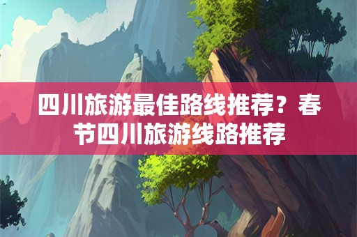 四川旅游最佳路线推荐？春节四川旅游线路推荐