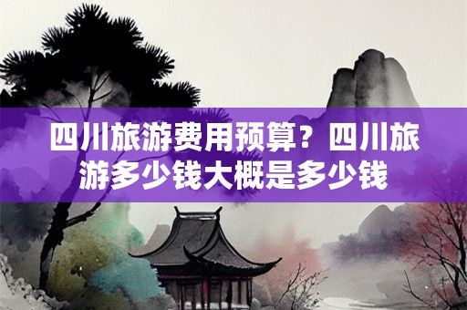 四川旅游费用预算？四川旅游多少钱大概是多少钱