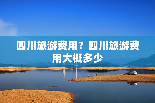 四川旅游费用？四川旅游费用大概多少