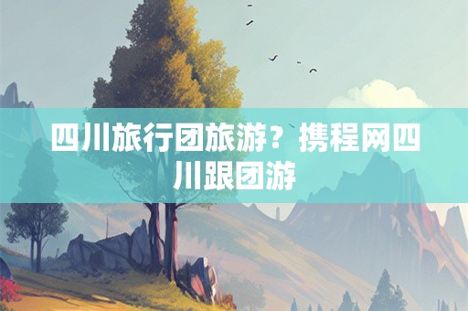 四川旅行团旅游？携程网四川跟团游