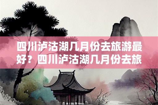 四川泸沽湖几月份去旅游最好？四川泸沽湖几月份去旅游最好玩