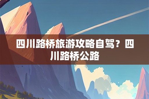 四川路桥旅游攻略自驾？四川路桥公路