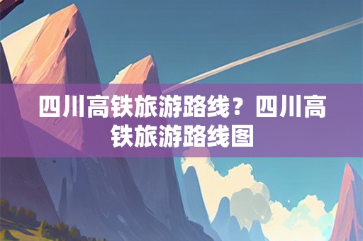 四川高铁旅游路线？四川高铁旅游路线图