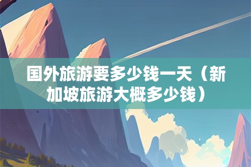 国外旅游要多少钱一天（新加坡旅游大概多少钱）
