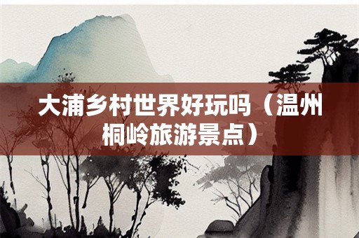 大浦乡村世界好玩吗（温州桐岭旅游景点）