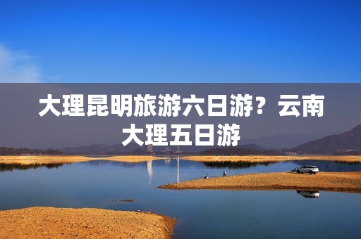 大理昆明旅游六日游？云南大理五日游