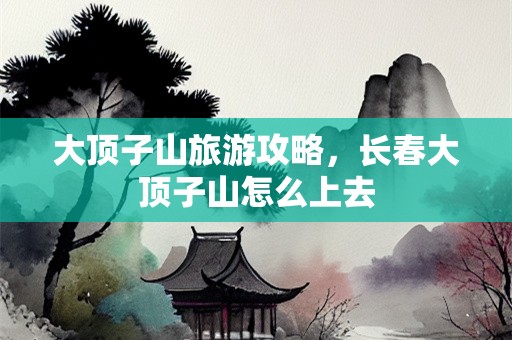 大顶子山旅游攻略，长春大顶子山怎么上去