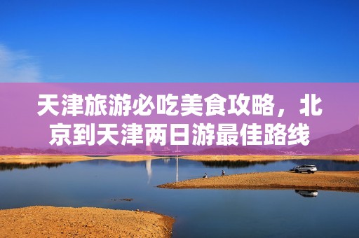 天津旅游必吃美食攻略，北京到天津两日游最佳路线