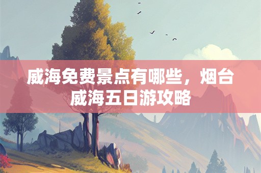 威海免费景点有哪些，烟台威海五日游攻略