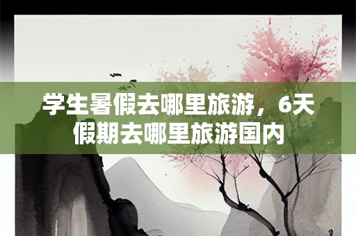 学生暑假去哪里旅游，6天假期去哪里旅游国内