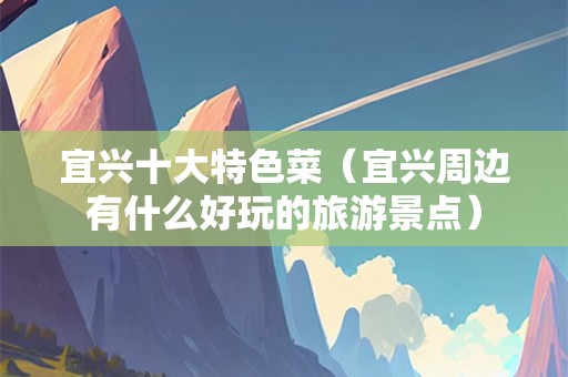宜兴十大特色菜（宜兴周边有什么好玩的旅游景点）