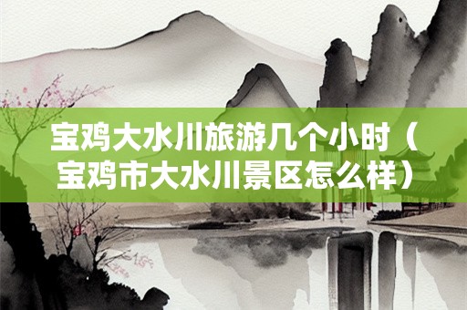 宝鸡大水川旅游几个小时（宝鸡市大水川景区怎么样）