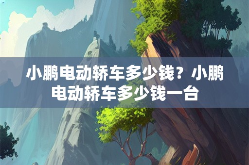 小鹏电动轿车多少钱？小鹏电动轿车多少钱一台