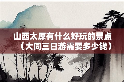 山西太原有什么好玩的景点（大同三日游需要多少钱）
