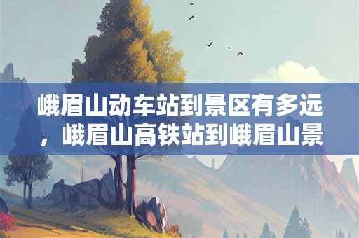 峨眉山动车站到景区有多远，峨眉山高铁站到峨眉山景区有多远