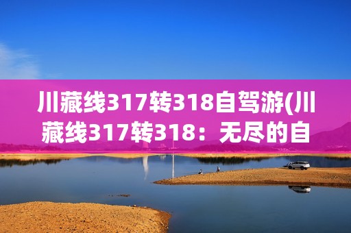 川藏线317转318自驾游(川藏线317转318：无尽的自驾游探险之旅)