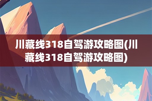 川藏线318自驾游攻略图(川藏线318自驾游攻略图)
