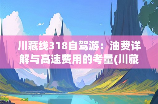 川藏线318自驾游：油费详解与高速费用的考量(川藏线318自驾要多少油费才能走高速)
