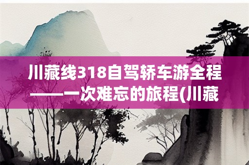 川藏线318自驾轿车游全程——一次难忘的旅程(川藏线318自驾轿车游全程)