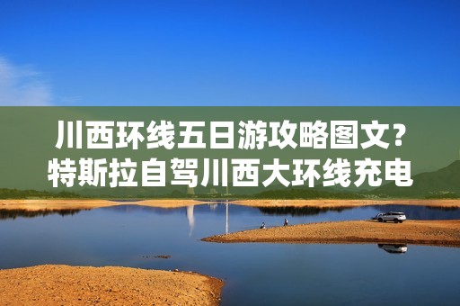 川西环线五日游攻略图文？特斯拉自驾川西大环线充电攻略