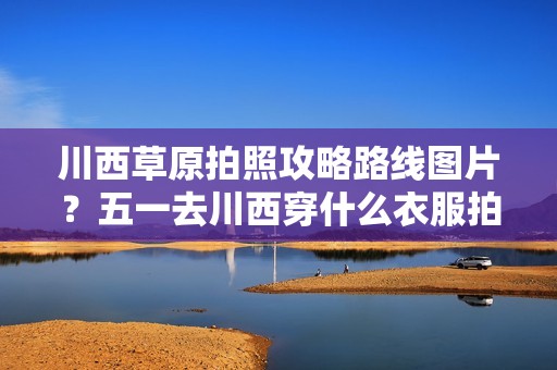 川西草原拍照攻略路线图片？五一去川西穿什么衣服拍照好看