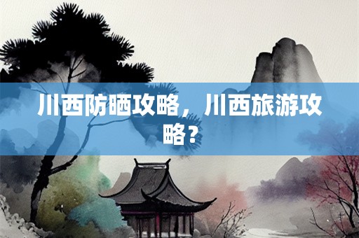 川西防晒攻略，川西旅游攻略？