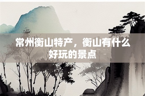 常州衡山特产，衡山有什么好玩的景点