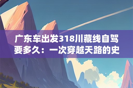 广东车出发318川藏线自驾要多久：一次穿越天路的史诗旅程(广东车出发318川藏线自驾要多久)