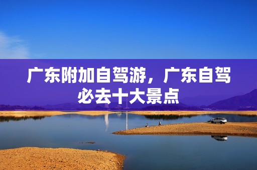 广东附加自驾游，广东自驾必去十大景点